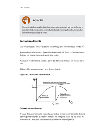 Bombas128
É sempre desejável que uma bomba tenha o maior rendimento possível, pois isso significa que o
aproveitamento da energia elétrica consumida, transformada em energia hidráulica, teve o melhor
aproveitamento para cada tipo de bomba.
Curva de rendimento
Essa curva mostra a relação existente na vazão (Q) e no rendimento da bomba
A partir dessa relação , é possível obter maior eficiência no bombeamento
de água em função de uma determinada vazão.
A curva de rendimento é obtida a partir do diâmetro do rotor em função da va-
zão.
A Figura 81 a seguir mostra a curva de rendimento
Figura 81 – Curva de rendimento
	
Curva de iso-rendimento
A curva de iso-rendimento é aquela que indica o mesmo rendimento de uma
bomba para diferentes diâmetros de rotor em relação à vazão (Q) e à altura ma-
nométrica (H). As curvas são desenhadas sobre um mesmo gráfico.
Atenção!
Bombas.indd 128 18/02/2009 16:15:19
 