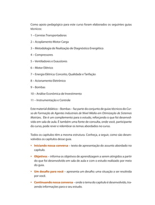 Como apoio pedagógico para este curso foram elaborados os seguintes guias
técnicos:
1 – Correias Transportadoras
2 – Acoplamento Motor Carga
3 – Metodologia de Realização de Diagnóstico Energético
4 – Compressores
5 – Ventiladores e Exaustores
6 – Motor Elétrico
7 – Energia Elétrica: Conceito, Qualidade e Tarifação
8 – Acionamento Eletrônico
9 – Bombas
10 – Análise Econômica de Investimento
11 – Instrumentação e Controle
Este material didático – Bombas – faz parte do conjunto de guias técnicos do Cur-
so de Formação de Agentes Industriais de Nível Médio em Otimização de Sistemas
Motrizes. Ele é um complemento para o estudo, reforçando o que foi desenvol-
vido em sala de aula. É também uma fonte de consulta, onde você, participante
do curso, pode rever e relembrar os temas abordados no curso.
Todos os capítulos têm a mesma estrutura. Conheça, a seguir, como são desen-
volvidos os capítulos desse guia.
	•	 Iniciando nossa conversa – texto de apresentação do assunto abordado no
capítulo.
	•	 Objetivos – informa os objetivos de aprendizagem a serem atingidos a partir
do que foi desenvolvido em sala de aula e com o estudo realizado por meio
do guia.
	•	 Um desafio para você – apresenta um desafio: uma situação a ser resolvida
por você.
	•	 Continuando nossa conversa – onde o tema do capítulo é desenvolvido, tra-
zendo informações para o seu estudo.
Bombas.indd 12 18/02/2009 16:14:49
 