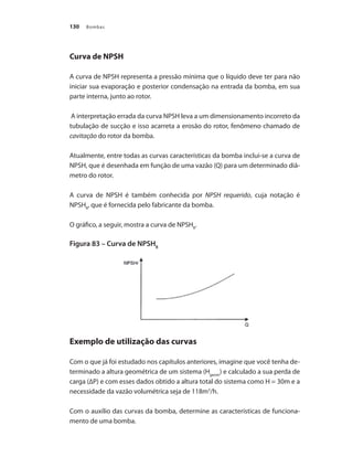 Bombas130
Curva de NPSH
A curva de NPSH representa a pressão mínima que o líquido deve ter para não
iniciar sua evaporação e posterior condensação na entrada da bomba, em sua
parte interna, junto ao rotor.
A interpretação errada da curva NPSH leva a um dimensionamento incorreto da
tubulação de sucção e isso acarreta a erosão do rotor, fenômeno chamado de
cavitação do rotor da bomba.
Atualmente, entre todas as curvas características da bomba inclui-se a curva de
NPSH, que é desenhada em função de uma vazão (Q) para um determinado diâ-
metro do rotor.
A curva de NPSH é também conhecida por NPSH requerido, cuja notação é
NPSHR
, que é fornecida pelo fabricante da bomba.
O gráfico, a seguir, mostra a curva de NPSHR
.
Figura 83 – Curva de NPSHR
Exemplo de utilização das curvas
Com o que já foi estudado nos capítulos anteriores, imagine que você tenha de-
terminado a altura geométrica de um sistema (Hgeom
) e calculado a sua perda de
carga (∆P) e com esses dados obtido a altura total do sistema como H = 30m e a
necessidade da vazão volumétrica seja de 118m3
/h.
Com o auxílio das curvas da bomba, determine as características de funciona-
mento de uma bomba.
Bombas.indd 130 18/02/2009 16:15:19
 