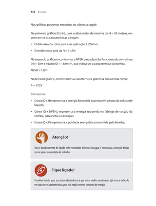 Bombas132
Nos gráficos podemos encontrar os valores a seguir:
No primeiro gráfico (Q x H), para a altura total do sistema de H = 30 metros, en-
contram-se as características a seguir:
	 O diâmetro do rotor para essa aplicação é 266mm•	
	 O rendimento será de•	 = 71,5%
No segundo gráfico encontramos o NPSH para a bomba funcionando com altura
(H) = 30m e vazão (Q) = 118m3
/h, que indica ser a característica da bomba.
NPSH = 1,8m
No terceiro gráfico, encontramos a característica potência consumida como:
P = 17CV
Em resumo:
	 Curva (Q x H) representa a energia fornecida expressa em alturas de coluna de•	
líquido;
	 Curva (Q x NPSH•	 R
) representa a energia requerida na falange de sucção da
bomba, para evitar a cavitação.
	 Curva (Q x P) representa a potência energética consumida pela bomba;•	
Para o bombeamento de líquido com viscosidade diferente da água, é necessária a correção dessas
curvas para essa condição de trabalho.
A melhor bomba para um sistema hidráulico é a que tem o melhor rendimento (η) como o indicado
em suas curvas características, pois isso implica menor consumo de energia.
Fique ligado!
Atenção!
Bombas.indd 132 18/02/2009 16:15:20
 