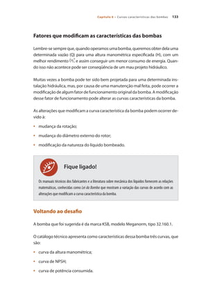 133Capítulo 6 – Curvas características das bombas
Fique ligado!
Fatores que modificam as características das bombas
Lembre-se sempre que, quando operamos uma bomba, queremos obter dela uma
determinada vazão (Q) para uma altura manométrica especificada (H), com um
melhor rendimento e assim conseguir um menor consumo de energia. Quan-
do isso não acontece pode ser conseqüência de um mau projeto hidráulico.
Muitas vezes a bomba pode ter sido bem projetada para uma determinada ins-
talação hidráulica, mas, por causa de uma manutenção mal feita, pode ocorrer a
modificação de algum fator de funcionamento original da bomba. A modificação
desse fator de funcionamento pode alterar as curvas características da bomba.
As alterações que modificam a curva característica da bomba podem ocorrer de-
vido à:
	 mudança da rotação;•	
	 mudança do diâmetro externo do rotor;•	
	 modificação da natureza do líquido bombeado.•	
Os manuais técnicos dos fabricantes e a literatura sobre mecânica dos líquidos fornecem as relações
matemáticas, conhecidas como Lei da Bomba que mostram a variação das curvas de acordo com as
alterações que modificam a curva característica da bomba.
Voltando ao desafio
A bomba que foi sugerida é da marca KSB, modelo Meganorm, tipo 32.160.1.
O catálogo técnico apresenta como características dessa bomba três curvas, que
são:
	 curva da altura manométrica;•	
	 curva de NPSH;•	
	 curva de potência consumida.•	
Bombas.indd 133 18/02/2009 16:15:20
 