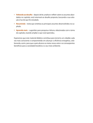 •	 Voltando ao desafio – depois de ler, analisar e refletir sobre os assuntos abor-
dados no capítulo, você retornará ao desafio proposto, buscando a sua solu-
ção à luz do que foi estudado.
	•	 Resumindo – texto que sintetiza os principais assuntos desenvolvidos no ca-
pítulo.
	•	 Aprenda mais – sugestões para pesquisa e leitura, relacionadas com o tema
do capítulo, visando ampliar o que você aprendeu.
Esperamos que este material didático contribua para torná-lo um cidadão cada
vez mais consciente e comprometido em alcançar a eficiência energética, cola-
borando, assim, para que o país alcance as metas nesse setor e os conseqüentes
benefícios para a sociedade brasileira e o seu meio ambiente.
Bombas.indd 13 18/02/2009 16:14:49
 