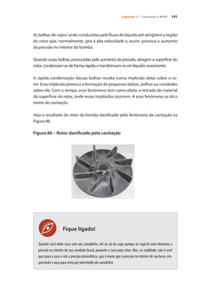 141Capítulo 7 – Cavitação e NPSH
Fique ligado!
As bolhas de vapor serão conduzidas pelo fluxo do líquido até atingirem a região
do rotor que, normalmente, gira à alta velocidade e, assim, provoca o aumento
da pressão no interior da bomba.
Quando essas bolhas, provocadas pelo aumento da pressão, atingem a superfície do
rotor, condensam-se de forma rápida e transformam-se em líquido novamente.
A rápida condensação dessas bolhas resulta numa implosão delas sobre o ro-
tor. Essa implosão provoca a formação de pequenas bolsas, bolhas ou cavidades
sobre ele. Com o tempo, esse fenômeno tem como efeito a retirada de material
da superfície do rotor, onde essas implosões ocorrem. A esse fenômeno se dá o
nome de cavitação.
Veja o resultado do rotor da bomba danificado pelo fenômeno da cavitação na
Figura 86.
Figura 86 – Rotor danificado pela cavitação
Quando você bebe suco com um canudinho, ele só sai do copo porque ao sugá-lo você diminuiu a
pressão no interior de sua cavidade bucal, puxando o suco para cima. Mas, na realidade, não é você
que puxa o suco e sim a pressão atmosférica, que é maior que a pressão no interior de sua boca, em-
purrando o suco para cima por intermédio do canudinho
Bombas.indd 141 18/02/2009 16:15:22
 