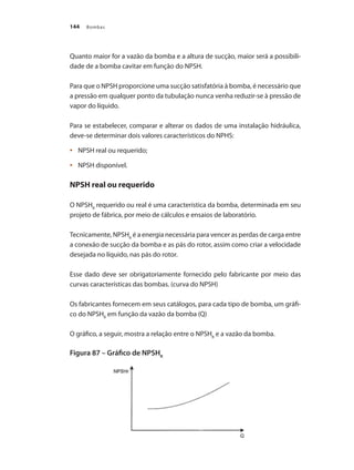 Bombas144
Quanto maior for a vazão da bomba e a altura de sucção, maior será a possibili-
dade de a bomba cavitar em função do NPSH.
Para que o NPSH proporcione uma sucção satisfatória à bomba, é necessário que
a pressão em qualquer ponto da tubulação nunca venha reduzir-se à pressão de
vapor do líquido.
Para se estabelecer, comparar e alterar os dados de uma instalação hidráulica,
deve-se determinar dois valores característicos do NPHS:
	 NPSH real ou requerido;•	
	 NPSH disponível.•	
NPSH real ou requerido
O NPSHR
requerido ou real é uma característica da bomba, determinada em seu
projeto de fábrica, por meio de cálculos e ensaios de laboratório.
Tecnicamente, NPSHR
é a energia necessária para vencer as perdas de carga entre
a conexão de sucção da bomba e as pás do rotor, assim como criar a velocidade
desejada no líquido, nas pás do rotor.
Esse dado deve ser obrigatoriamente fornecido pelo fabricante por meio das
curvas características das bombas. (curva do NPSH)
Os fabricantes fornecem em seus catálogos, para cada tipo de bomba, um gráfi-
co do NPSHR
em função da vazão da bomba (Q)
O gráfico, a seguir, mostra a relação entre o NPSHR
e a vazão da bomba.
Figura 87 – Gráfico de NPSHR
Bombas.indd 144 18/02/2009 16:15:23
 