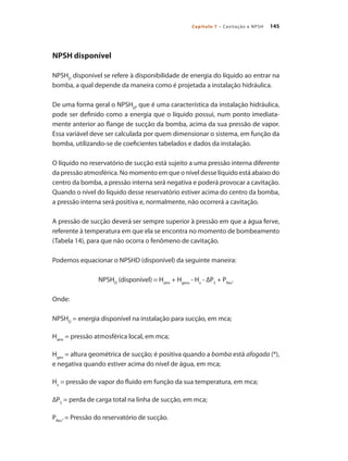 145Capítulo 7 – Cavitação e NPSH
NPSH disponível
NPSHD
disponível se refere à disponibilidade de energia do líquido ao entrar na
bomba, a qual depende da maneira como é projetada a instalação hidráulica.
De uma forma geral o NPSHD
, que é uma característica da instalação hidráulica,
pode ser definido como a energia que o líquido possui, num ponto imediata-
mente anterior ao flange de sucção da bomba, acima da sua pressão de vapor.
Essa variável deve ser calculada por quem dimensionar o sistema, em função da
bomba, utilizando-se de coeficientes tabelados e dados da instalação.
O líquido no reservatório de sucção está sujeito a uma pressão interna diferente
da pressão atmosférica. No momento em que o nível desse líquido está abaixo do
centro da bomba, a pressão interna será negativa e poderá provocar a cavitação.
Quando o nível do líquido desse reservatório estiver acima do centro da bomba,
a pressão interna será positiva e, normalmente, não ocorrerá a cavitação.
A pressão de sucção deverá ser sempre superior à pressão em que a água ferve,
referente à temperatura em que ela se encontra no momento de bombeamento
(Tabela 14), para que não ocorra o fenômeno de cavitação.
Podemos equacionar o NPSHD (disponível) da seguinte maneira:
NPSHD
(disponível) = Hatm
+ Hgeos
- Hv
- ∆PS
+ PRes
.
Onde:
NPSHD
= energia disponível na instalação para sucção, em mca;
Hatm
= pressão atmosférica local, em mca;
Hgeo
= altura geométrica de sucção; é positiva quando a bomba está afogada (*),
e negativa quando estiver acima do nível de água, em mca;
Hv
= pressão de vapor do fluido em função da sua temperatura, em mca;
∆PS
= perda de carga total na linha de sucção, em mca;
PRes
. = Pressão do reservatório de sucção.
Bombas.indd 145 18/02/2009 16:15:23
 