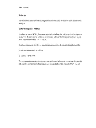 Bombas150
Solução
Verificaremos se ocorrerá cavitação nessa instalação de acordo com os cálculos
a seguir.
Determinação do NPSHR
:
Lembre-se que o NPSHR
é uma característica da bomba, e é fornecido junto com
as curvas da bomba no catálogo técnico do fabricante. Para exemplificar, usare-
mos a bomba modelo 1 ½”– 7,5CV.
Essa bomba deverá atender às seguintes características da nossa instalação que são:
H (altura manométrica) = 75m
Q (vazão) = 548 m3
/h
Comessesvalores,encontramosascaracterísticasdabombanomanualtécnicodo
fabricante, como mostrado a seguir nas curvas da bomba, modelo 1 ½“ – 7,5CV.
Bombas.indd 150 18/02/2009 16:15:24
 