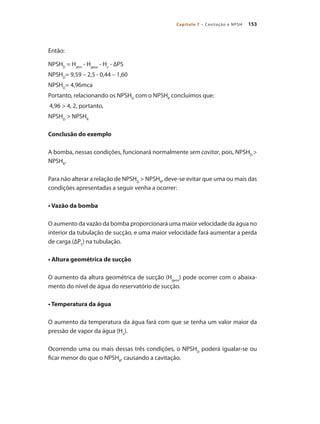 153Capítulo 7 – Cavitação e NPSH
Então:
NPSHD
= Hatm
- Hgeos
- Hv
- ∆PS
NPSHD
= 9,59 – 2,5 - 0,44 – 1,60
NPSHD
= 4,96mca
Portanto, relacionando os NPSHD
com o NPSHR
concluímos que:
4,96 > 4, 2, portanto,
NPSHD
> NPSHR
Conclusão do exemplo
A bomba, nessas condições, funcionará normalmente sem cavitar, pois, NPSHD
>
NPSHR
.
Para não alterar a relação de NPSHD
> NPSHR
, deve-se evitar que uma ou mais das
condições apresentadas a seguir venha a ocorrer:
• Vazão da bomba
O aumento da vazão da bomba proporcionará uma maior velocidade da água no
interior da tubulação de sucção, e uma maior velocidade fará aumentar a perda
de carga (∆PS
) na tubulação.
• Altura geométrica de sucção
O aumento da altura geométrica de sucção (Hgeos
) pode ocorrer com o abaixa-
mento do nível de água do reservatório de sucção.
• Temperatura da água
O aumento da temperatura da água fará com que se tenha um valor maior da
pressão de vapor da água (Hv
).
Ocorrendo uma ou mais dessas três condições, o NPSHD
poderá igualar-se ou
ficar menor do que o NPSHR
, causando a cavitação.
Bombas.indd 153 18/02/2009 16:15:24
 