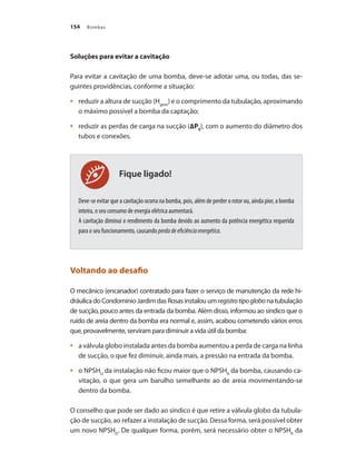 Bombas154
Fique ligado!
Soluções para evitar a cavitação
Para evitar a cavitação de uma bomba, deve-se adotar uma, ou todas, das se-
guintes providências, conforme a situação:
	 reduzir a altura de sucção (H•	 geos
) e o comprimento da tubulação, aproximando
o máximo possível a bomba da captação;
	 reduzir as perdas de carga na sucção (•	 ∆PS
), com o aumento do diâmetro dos
tubos e conexões.
Deve-se evitar que a cavitação ocorra na bomba, pois, além de perder o rotor ou, ainda pior, a bomba
inteira, o seu consumo de energia elétrica aumentará.
A cavitação diminui o rendimento da bomba devido ao aumento da potência energética requerida
para o seu funcionamento, causando perdadeeficiênciaenergética.
Voltando ao desafio
O mecânico (encanador) contratado para fazer o serviço de manutenção da rede hi-
dráulicadoCondomínioJardimdasRosasinstalouumregistrotipoglobonatubulação
de sucção, pouco antes da entrada da bomba. Além disso, informou ao síndico que o
ruído de areia dentro da bomba era normal e, assim, acabou cometendo vários erros
que, provavelmente, serviram para diminuir a vida útil da bomba:
	 a válvula globo instalada antes da bomba aumentou a perda de carga na linha•	
de sucção, o que fez diminuir, ainda mais, a pressão na entrada da bomba.
	 o NPSH•	 D
da instalação não ficou maior que o NPSHR
da bomba, causando ca-
vitação, o que gera um barulho semelhante ao de areia movimentando-se
dentro da bomba.
O conselho que pode ser dado ao síndico é que retire a válvula globo da tubula-
ção de sucção, ao refazer a instalação de sucção. Dessa forma, será possível obter
um novo NPSHD
. De qualquer forma, porém, será necessário obter o NPSHR
da
Bombas.indd 154 18/02/2009 16:15:24
 