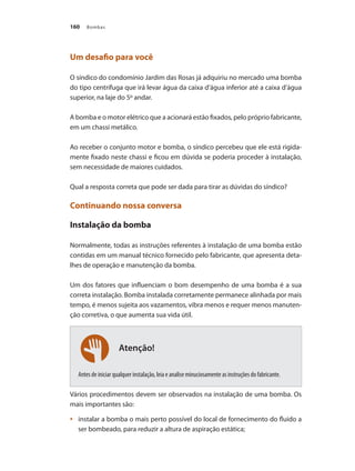 Bombas160
Atenção!
Um desafio para você
O síndico do condomínio Jardim das Rosas já adquiriu no mercado uma bomba
do tipo centrífuga que irá levar água da caixa d’água inferior até a caixa d’água
superior, na laje do 5º andar.
A bomba e o motor elétrico que a acionará estão fixados, pelo próprio fabricante,
em um chassi metálico.
Ao receber o conjunto motor e bomba, o síndico percebeu que ele está rigida-
mente fixado neste chassi e ficou em dúvida se poderia proceder à instalação,
sem necessidade de maiores cuidados.
Qual a resposta correta que pode ser dada para tirar as dúvidas do síndico?
Continuando nossa conversa
Instalação da bomba
Normalmente, todas as instruções referentes à instalação de uma bomba estão
contidas em um manual técnico fornecido pelo fabricante, que apresenta deta-
lhes de operação e manutenção da bomba.
Um dos fatores que influenciam o bom desempenho de uma bomba é a sua
correta instalação. Bomba instalada corretamente permanece alinhada por mais
tempo, é menos sujeita aos vazamentos, vibra menos e requer menos manuten-
ção corretiva, o que aumenta sua vida útil.
Antes de iniciar qualquer instalação, leia e analise minuciosamente as instruções do fabricante.
Vários procedimentos devem ser observados na instalação de uma bomba. Os
mais importantes são:
	 instalar a bomba o mais perto possível do local de fornecimento do fluido a•	
ser bombeado, para reduzir a altura de aspiração estática;
Bombas.indd 160 18/02/2009 16:15:26
 