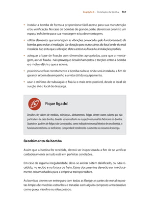 161Capítulo 8 – Instalação da bomba
Fique ligado!
	 instalar a bomba de forma a proporcionar fácil acesso para sua manutenção•	
e/ou verificação. No caso de bombas de grande porte, deverá ser previsto um
espaço suficiente para sua montagem e/ou desmontagem;
	 utilizar elementos que amorteçam as vibrações provocadas pelo funcionamento da•	
bomba, para evitar a irradiação da vibração para outras áreas do local onde ela está
instalada.Issoevitaqueavibraçãoafeteaestruturafísicadasinstalaçõesprediais;
	 adequar a base de fixação com dimensões apropriadas, para que a monta-•	
gem, ao ser fixada, não provoque desalinhamentos e torções entre a bomba
e o motor elétrico que a aciona;
	 posicionar e fixar corretamente a bomba na base onde será instalada, a fim de•	
garantir o bom desempenho e a vida útil do equipamento.
	 usar o mínimo de tubulação e fixá-la o mais reto possível, desde o local de•	
sucção até o local de descarga.
Detalhes de valores de medidas, tolerâncias, alinhamentos, folgas, dentre outros valores que são
particulares de cada bomba, deverão ser consultados no respectivo manual do fabricante da bomba.
Quando os padrões de folgas não são seguidos, como indicado no manual técnico de uma bomba, o
funcionamento torna-se ineficiente, com perda de rendimento e aumento no consumo de energia.
Recebimento da bomba
Assim que a bomba for recebida, deverá ser inspecionada a fim de se verificar
cuidadosamente se tudo está em perfeitas condições.
Em caso de alguma irregularidade, deve-se anotar o item danificado, ou não re-
cebido, no recibo e na fatura do frete. Esses documentos deverão ser imediata-
mente encaminhados para a empresa transportadora.
As bombas devem ser entregues com todas as flanges e partes de metal expos-
tas limpas de matérias estranhas e tratadas com algum composto anticorrosivo
como graxa, vaselina ou óleo pesado.
Bombas.indd 161 18/02/2009 16:15:26
 