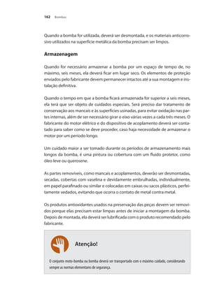 Bombas162
Atenção!
Quando a bomba for utilizada, deverá ser desmontada, e os materiais anticorro-
sivo utilizados na superfície metálica da bomba precisam ser limpos.
Armazenagem
Quando for necessário armazenar a bomba por um espaço de tempo de, no
máximo, seis meses, ela deverá ficar em lugar seco. Os elementos de proteção
enviados pelo fabricante devem permanecer intactos até a sua montagem e ins-
talação definitiva.
Quando o tempo em que a bomba ficará armazenada for superior a seis meses,
ela terá que ser objeto de cuidados especiais. Será preciso dar tratamento de
conservação aos mancais e às superfícies usinadas, para evitar oxidação nas par-
tes internas, além de ser necessário girar o eixo várias vezes a cada três meses. O
fabricante do motor elétrico e do dispositivo de acoplamento deverá ser conta-
tado para saber como se deve proceder, caso haja necessidade de armazenar o
motor por um período longo.
Um cuidado maior a ser tomado durante os períodos de armazenamento mais
longos da bomba, é uma pintura ou cobertura com um fluido protetor, como
óleo leve ou querosene.
As partes removíveis, como mancais e acoplamentos, deverão ser desmontadas,
secadas, cobertas com vaselina e devidamente embrulhadas, individualmente,
em papel parafinado ou similar e colocadas em caixas ou sacos plásticos, perfei-
tamente vedados, evitando que ocorra o contato de metal contra metal.
Os produtos antioxidantes usados na preservação das peças devem ser removi-
dos porque elas precisam estar limpas antes de iniciar a montagem da bomba.
Depois de montada, ela deverá ser lubrificada com o produto recomendado pelo
fabricante.
O conjunto moto-bomba ou bomba deverá ser transportado com o máximo cuidado, considerando
sempre as normas elementares de segurança.
Bombas.indd 162 18/02/2009 16:15:26
 