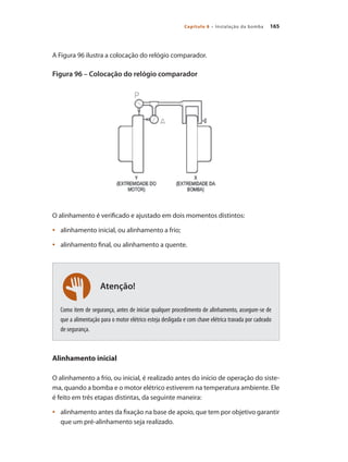 165Capítulo 8 – Instalação da bomba
Atenção!
A Figura 96 ilustra a colocação do relógio comparador.
Figura 96 – Colocação do relógio comparador
O alinhamento é verificado e ajustado em dois momentos distintos:
	 alinhamento inicial, ou alinhamento a frio;•	
	 alinhamento final, ou alinhamento a quente.•	
Como item de segurança, antes de iniciar qualquer procedimento de alinhamento, assegure-se de
que a alimentação para o motor elétrico esteja desligada e com chave elétrica travada por cadeado
de segurança.
Alinhamento inicial
O alinhamento a frio, ou inicial, é realizado antes do início de operação do siste-
ma, quando a bomba e o motor elétrico estiverem na temperatura ambiente. Ele
é feito em três etapas distintas, da seguinte maneira:
	 alinhamento antes da fixação na base de apoio, que tem por objetivo garantir•	
que um pré-alinhamento seja realizado.
Bombas.indd 165 18/02/2009 16:15:27
 
