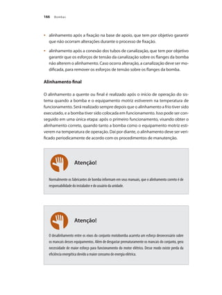 Bombas166
Atenção!
Atenção!
	 alinhamento após a fixação na base de apoio, que tem por objetivo garantir•	
que não ocorram alterações durante o processo de fixação.
	 alinhamento após a conexão dos tubos de canalização, que tem por objetivo•	
garantir que os esforços de tensão da canalização sobre os flanges da bomba
não alterem o alinhamento. Caso ocorra alteração, a canalização deve ser mo-
dificada, para remover os esforços de tensão sobre os flanges da bomba.
Alinhamento final
O alinhamento a quente ou final é realizado após o início de operação do sis-
tema quando a bomba e o equipamento motriz estiverem na temperatura de
funcionamento. Será realizado sempre depois que o alinhamento a frio tiver sido
executado, e a bomba tiver sido colocada em funcionamento. Isso pode ser con-
seguido em uma única etapa: após o primeiro funcionamento, visando obter o
alinhamento correto, quando tanto a bomba como o equipamento motriz esti-
verem na temperatura de operação. Daí por diante, o alinhamento deve ser veri-
ficado periodicamente de acordo com os procedimentos de manutenção.
Normalmente os fabricantes de bomba informam em seus manuais, que o alinhamento correto é de
responsabilidade do instalador e do usuário da unidade.
O desalinhamento entre os eixos do conjunto motobomba acarreta um esforço desnecessário sobre
os mancais desses equipamentos. Além de desgastar prematuramente os mancais do conjunto, gera
necessidade de maior esforço para funcionamento do motor elétrico. Desse modo existe perda da
eficiência energética devido a maior consumo de energia elétrica.
Bombas.indd 166 18/02/2009 16:15:27
 