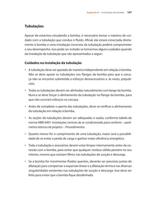167Capítulo 8 – Instalação da bomba
Tubulações
Apesar de estarmos estudando a bomba, é necessário tomar o máximo de cui-
dado com a tubulação que conduz o fluido. Afinal, ela estará conectada direta-
mente à bomba e uma instalação incorreta da tubulação poderá comprometer
o seu desempenho. Isso pode ser evitado se tomarmos alguns cuidados quando
da instalação da tubulação que são apresentados a seguir:
Cuidados na instalação da tubulação
	 A tubulação deve ser apoiada de maneira independente em relação à bomba.•	
Não se deve apoiar as tubulações nos flanges da bomba para que a carca-
ça não se encontre submetida a esforços desnecessários e, às vezes, prejudi-
ciais.
	 Todas as tubulações devem ser alinhadas naturalmente com lange da bomba.•	
Nunca se deve forçar o alinhamento da tubulação no flange da bomba, para
que não ocorram esforços na carcaça.
	 Antes de completar o aperto das tubulações, deve-se verificar o alinhamento•	
da tubulação em relação à bomba.
	 As seções de tubulações devem ser adequadas à vazão, conforme tabela da•	
norma NBR 6401 Instalações centrais de ar condicionado para conforto – parâ-
metros básicos de projetos – Procedimentos.
	 Quanto menor for o comprimento de uma tubulação, maior será a possibili-•	
dade de se evitar a perda de carga e ganhar maior eficiência energética.
	 Toda a tubulação e acessórios devem estar limpos internamente antes da co-•	
nexão com a bomba, para evitar que qualquer resíduo sólido penetre no seu
interior, mesmo que existam filtros nas tubulações de sucção e descarga.
	 Se a bomba for movimentar fluidos quentes, deverão ser previstas juntas de•	
dilatação para compensar a expansão linear e a dilatação térmica nas diversas
singularidades existentes nas tubulações de sucção e descarga. Isso deve ser
feito para evitar que a bomba fique desalinhada.
Bombas.indd 167 18/02/2009 16:15:27
 