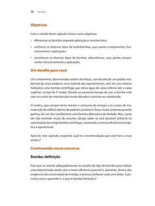 16 Bombas
Objetivos
Com o estudo deste capítulo, temos como objetivos:
	 diferenciar as bombas segundo aplicação e característica;•	
	 conhecer os diversos tipos de turbobombas, suas partes componentes, fun-•	
cionamento e aplicações;
	 reconhecer os diversos tipos de bombas volumétricas, suas partes compo-•	
nentes, funcionamento e aplicações.
Um desafio para você
Um condomínio, denominado Jardim das Rosas, constituído de um prédio resi-
dencial de cinco andares, num total de dez apartamentos, tem em seu sistema
hidráulico uma bomba centrífuga que eleva água da caixa inferior até a caixa
superior, na laje do 5º andar. Devido ao excessivo tempo de uso, a bomba está
com os custos de manutenção muito elevados e precisa ser substituída.
O síndico, que sempre tenta manter o consumo de energia e os custos de ma-
nutenção do edifício dentro de padrões aceitáveis, ficou muito contente quando
ganhou de um dos condôminos uma bomba alternativa de êmbolo. Mas, como
ele não entende muito do assunto, deseja saber se será possível utilizá-la na
substituição da antiga bomba centrífuga, mantendo a mesma eficiência energé-
tica e operacional.
Após ler este capítulo, responda: qual é a recomendação que você faria a esse
síndico?
Continuando nossa conversa
Bomba: definição
Para que se oriente adequadamente na escolha de tipo de bomba para realizar
uma determinada tarefa com a maior eficiência possível e, portanto, dentro das
exigências da conservação de energia, é preciso conhecer cada uma delas. A pri-
meira coisa a aprender é: o que é bomba hidráulica?
Bombas.indd 16 18/02/2009 16:14:50
 