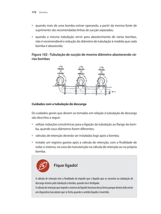 Bombas172
Fique ligado!
	 quando mais de uma bomba estiver operando, a partir da mesma fonte de•	
suprimento são recomendadas linhas de sucção separadas;
	 quando a mesma tubulação servir para abastecimento de várias bombas,•	
não é recomendável a redução do diâmetro de tubulação à medida que cada
bomba é abastecida;
Figura 102 –Tubulação de sucção de mesmo diâmetro abastecendo vá-
rias bombas
Cuidados com a tubulação de descarga
Os cuidados gerais que devem se tomados em relação à tubulação de descarga
são descritos a seguir:
	 utilizar reduções concêntricas para a ligação da tubulação ao flange da bom-•	
ba, quando seus diâmetros forem diferentes;
	 válvulas de retenção deverão ser instaladas logo após a bomba;•	
	 instalar um registro gaveta após a válvula de retenção, com a finalidade de•	
isolar o sistema, no caso de manutenção na válvula de retenção ou na própria
bomba.
A válvula de retenção tem a finalidade de impedir que o líquido que se encontra na tubulação de
descarga retorne pela tubulação à bomba, quando ela é desligada.
Aválvuladeretençãoqueimpedeoretornodolíquidofuncionadessaformaporquedentrodelaexiste
um dispositivo basculante que se fecha quando o sentido líquido é invertido.
Bombas.indd 172 18/02/2009 16:15:29
 