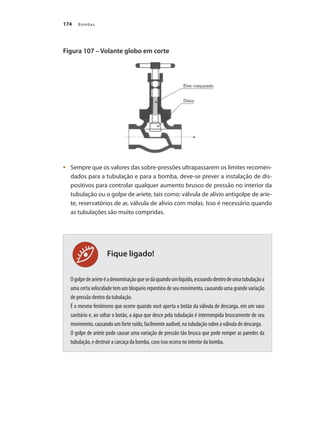 Bombas174
Figura 107 – Volante globo em corte
	 Sempre que os valores das sobre-pressões ultrapassarem os limites recomen-•	
dados para a tubulação e para a bomba, deve-se prever a instalação de dis-
positivos para controlar qualquer aumento brusco de pressão no interior da
tubulação ou o golpe de aríete, tais como: válvula de alívio antigolpe de aríe-
te, reservatórios de ar, válvula de alívio com molas. Isso é necessário quando
as tubulações são muito compridas.
Ogolpedearíeteéadenominaçãoquesedáquandoumlíquido,escoandodentrodeumatubulaçãoa
uma certa velocidade tem um bloqueio repentino de seu movimento, causando uma grande variação
de pressão dentro da tubulação.
É o mesmo fenômeno que ocorre quando você aperta o botão da válvula de descarga, em um vaso
sanitário e, ao soltar o botão, a água que desce pela tubulação é interrompida bruscamente de seu
movimento, causando um forte ruído, facilmente audível, na tubulação sobre a válvula de descarga.
O golpe de aríete pode causar uma variação de pressão tão brusca que pode romper as paredes da
tubulação, e destruir a carcaça da bomba, caso isso ocorra no interior da bomba.
Fique ligado!
Bombas.indd 174 18/02/2009 16:15:29
 