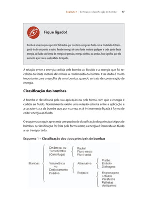 17Capítulo 1 – Definição e classificação de bombas
Fique ligado!
Bombaéumamáquinaoperatrizhidráulicaquetransfereenergiaaofluidocomafinalidadedetrans-
portá-lo de um ponto a outro. Recebe energia de uma fonte motora qualquer e cede parte dessa
energia ao fluido sob forma de energia de pressão, energia cinética ou ambas. Isso significa que ela
aumenta a pressão e a velocidade do líquido.
A relação entre a energia cedida pela bomba ao líquido e a energia que foi re-
cebida da fonte motora determina o rendimento da bomba. Esse dado é muito
importante para a escolha de uma bomba, quando se trata de conservação de
energia.
Classificação das bombas
A bomba é classificada pela sua aplicação ou pela forma com que a energia é
cedida ao fluido. Normalmente existe uma relação estreita entre a aplicação e
a característica da bomba que, por sua vez, está intimamente ligada à forma de
ceder energia ao fluido.
O esquema a seguir apresenta um quadro de classificação dos principais tipos de
bombas. A classificação foi feita pela forma como a energia é fornecida ao fluido
a ser transportado.
Esquema 1 – Classificação dos tipos principais de bombas
Bombas.indd 17 18/02/2009 16:14:51
 