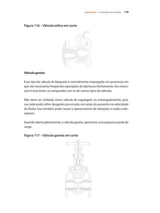 179Capítulo 8 – Instalação da bomba
Figura 116 – Válvula esfera em corte
Válvula gaveta
Esse tipo de válvula de bloqueio é normalmente empregado em processos em
que são necessárias freqüentes operações de abertura e fechamento. Seu manu-
seio é mais lento, se comparado com os de outros tipos de válvulas.
Não deve ser utilizada como válvula de regulagem ou estrangulamento, pois,
sua sede pode sofrer desgastes por erosão, em razão do aumento na velocidade
do fluido. Isso também pode causar o aparecimento de vibrações e ruídos inde-
sejáveis.
Quando aberta plenamente, a válvula gaveta, apresenta uma pequena perda de
carga.
Figura 117 – Válvula gaveta em corte
Bombas.indd 179 18/02/2009 16:15:31
 