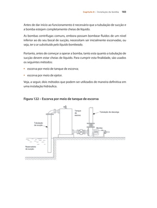 183Capítulo 8 – Instalação da bomba
Antes de dar início ao funcionamento é necessário que a tubulação de sucção e
a bomba estejam completamente cheias de líquido.
As bombas centrífugas comuns, embora possam bombear fluídos de um nível
inferior ao do seu bocal de sucção, necessitam ser inicialmente escorvadas, ou
seja, ter o ar substituído pelo líquido bombeado.
Portanto, antes de começar a operar a bomba, tanto esta quanto a tubulação de
sucção devem estar cheias de líquido. Para cumprir esta finalidade, são usados
os seguintes métodos:
	 escorva por meio de tanque de escorva;•	
	 escorva por meio de ejetor.•	
Veja, a seguir, dois métodos que podem ser utilizados de maneira definitiva em
uma instalação hidráulica.
Figura 122 – Escorva por meio de tanque de escorva
Bombas.indd 183 18/02/2009 16:15:32
 