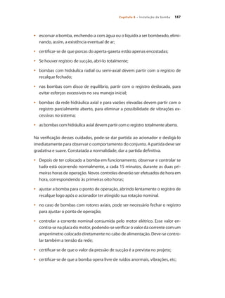187Capítulo 8 – Instalação da bomba
	 escorvar a bomba, enchendo-a com água ou o líquido a ser bombeado, elimi-•	
nando, assim, a existência eventual de ar;
	 certificar-se de que porcas do aperta-gaxeta estão apenas encostadas;•	
	 Se houver•	 registro de sucção, abri-lo totalmente;
	 bombas com hidráulica radial ou semi-axial devem partir com o registro de•	
recalque fechado;
	 nas bombas com disco de equilíbrio, partir com o registro deslocado, para•	
evitar esforços excessivos no seu manejo inicial;
	 bombas da rede hidráulica axial e para vazões elevadas devem partir com o•	
registro parcialmente aberto, para eliminar a possibilidade de vibrações ex-
cessivas no sistema;
	 as bombas com hidráulica axial devem partir com o registro totalmente aberto.•	
Na verificação desses cuidados, pode-se dar partida ao acionador e desligá-lo
imediatamente para observar o comportamento do conjunto. A partida deve ser
gradativa e suave. Constatada a normalidade, dar a partida definitiva.
	 Depois de ter colocado a bomba em funcionamento, observar e controlar se•	
tudo está ocorrendo normalmente, a cada 15 minutos, durante as duas pri-
meiras horas de operação. Novos controles deverão ser efetuados de hora em
hora, correspondendo às primeiras oito horas;
	 ajustar a bomba para o ponto de operação, abrindo lentamente o registro de•	
recalque logo após o acionador ter atingido sua rotação nominal.
	 no caso de bombas com rotores axiais, pode ser necessário fechar o registro•	
para ajustar o ponto de operação;
	 controlar a corrente nominal consumida pelo motor elétrico. Esse valor en-•	
contra-se na placa do motor, podendo-se verificar o valor da corrente com um
amperímetro colocado diretamente no cabo de alimentação. Deve-se contro-
lar também a tensão da rede;
	 certificar-se de que o valor da pressão de sucção é a prevista no projeto;•	
	 certificar-se de que a bomba opera livre de ruídos anormais, vibrações, etc;•	
Bombas.indd 187 18/02/2009 16:15:33
 