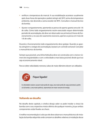 Bombas188
	 verificar a temperatura do mancal. A sua estabilização acontece usualmente•	
após duas horas de operação e poderá atingir até 50ºC acima da temperatura
ambiente, não devendo a soma exceder de 90ºC. Consultar o manual técnico
da bomba;
	 Ajustar o engaxetamento, apertando as porcas do aperta-gaxeta cerca de 1/6•	
de volta. Como todo engaxetamento recém-executado requer determinado
período de acomodação, ele deve ser observado nas primeiras 8 horas de fun-
cionamento e, no caso de vazamento excessivo, apertar as porcas em mais de
1/6 de volta.
Durante o funcionamento todo engaxetamento deve gotejar. Quando as gaxe-
tas atingirem o estágio de acomodação, bastará um controle semanal. Consultar
o manual técnico da bomba.
Sempre que possível, uma linha hidráulica deve ser construída com o menor nú-
mero de singularidades e com a velocidade a mais baixa possível, desde que isso
seja economicamente viável.
Para se obter velocidades menores, tubos de maior diâmetro devem ser utilizados.
As velocidades maiores causam maior perda de carga, uma maior perda de carga aumentará a potên-
cia da bomba e, uma maior potência, representará um maior consumo de energia.
Voltando ao desafio
No desafio deste capítulo, o síndico deseja saber se pode instalar o chassi da
bomba com o seu respectivo motor elétrico de qualquer maneira, já que ambos
componentes estão fixados ao chassi.
A melhor recomendação é a de que ele deve observar o manual técnico de insta-
lação da bomba adquirida onde constam os detalhes relativos à instalação desse
Fique ligado!
Bombas.indd 188 18/02/2009 16:15:33
 
