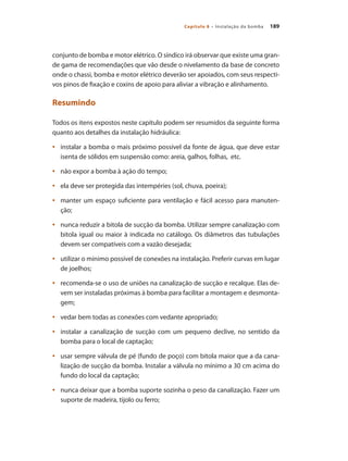 189Capítulo 8 – Instalação da bomba
conjunto de bomba e motor elétrico. O síndico irá observar que existe uma gran-
de gama de recomendações que vão desde o nivelamento da base de concreto
onde o chassi, bomba e motor elétrico deverão ser apoiados, com seus respecti-
vos pinos de fixação e coxins de apoio para aliviar a vibração e alinhamento.
Resumindo
Todos os itens expostos neste capítulo podem ser resumidos da seguinte forma
quanto aos detalhes da instalação hidráulica:
	 instalar a bomba o mais próximo possível da fonte de água, que deve estar•	
isenta de sólidos em suspensão como: areia, galhos, folhas, etc.
	 não expor a bomba à ação do tempo;•	
	 ela deve ser protegida das intempéries (sol, chuva, poeira);•	
	 manter um espaço suficiente para ventilação e fácil acesso para manuten-•	
ção;
	 nunca reduzir a bitola de sucção da bomba. Utilizar sempre canalização com•	
bitola igual ou maior à indicada no catálogo. Os diâmetros das tubulações
devem ser compatíveis com a vazão desejada;
	 utilizar o mínimo possível de conexões na instalação. Preferir curvas em lugar•	
de joelhos;
	 recomenda-se o uso de uniões na canalização de sucção e recalque. Elas de-•	
vem ser instaladas próximas à bomba para facilitar a montagem e desmonta-
gem;
	 vedar bem todas as conexões com vedante apropriado;•	
	 instalar a canalização de sucção com um pequeno declive, no sentido da•	
bomba para o local de captação;
	 usar sempre válvula de pé (fundo de poço) com bitola maior que a da cana-•	
lização de sucção da bomba. Instalar a válvula no mínimo a 30 cm acima do
fundo do local da captação;
	 nunca deixar que a bomba suporte sozinha o peso da canalização. Fazer um•	
suporte de madeira, tijolo ou ferro;
Bombas.indd 189 18/02/2009 16:15:33
 