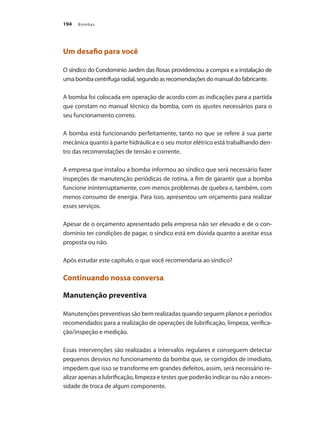 Bombas194
Um desafio para você
O síndico do Condomínio Jardim das Rosas providenciou a compra e a instalação de
uma bomba centrífuga radial, segundo as recomendações do manual do fabricante.
A bomba foi colocada em operação de acordo com as indicações para a partida
que constam no manual técnico da bomba, com os ajustes necessários para o
seu funcionamento correto.
A bomba está funcionando perfeitamente, tanto no que se refere à sua parte
mecânica quanto à parte hidráulica e o seu motor elétrico está trabalhando den-
tro das recomendações de tensão e corrente.
A empresa que instalou a bomba informou ao síndico que será necessário fazer
inspeções de manutenção periódicas de rotina, a fim de garantir que a bomba
funcione ininterruptamente, com menos problemas de quebra e, também, com
menos consumo de energia. Para isso, apresentou um orçamento para realizar
esses serviços.
Apesar de o orçamento apresentado pela empresa não ser elevado e de o con-
domínio ter condições de pagar, o síndico está em dúvida quanto a aceitar essa
proposta ou não.
Após estudar este capítulo, o que você recomendaria ao síndico?
Continuando nossa conversa
Manutenção preventiva
Manutenções preventivas são bem realizadas quando seguem planos e períodos
recomendados para a realização de operações de lubrificação, limpeza, verifica-
ção/inspeção e medição.
Essas intervenções são realizadas a intervalos regulares e conseguem detectar
pequenos desvios no funcionamento da bomba que, se corrigidos de imediato,
impedem que isso se transforme em grandes defeitos, assim, será necessário re-
alizar apenas a lubrificação, limpeza e testes que poderão indicar ou não a neces-
sidade de troca de algum componente.
Bombas.indd 194 18/02/2009 16:15:35
 