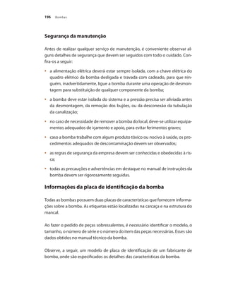 Bombas196
Segurança da manutenção
Antes de realizar qualquer serviço de manutenção, é conveniente observar al-
guns detalhes de segurança que devem ser seguidos com todo o cuidado. Con-
fira-os a seguir:
	 a alimentação elétrica deverá estar sempre isolada, com a chave elétrica do•	
quadro elétrico da bomba desligada e travada com cadeado, para que nin-
guém, inadvertidamente, ligue a bomba durante uma operação de desmon-
tagem para substituição de qualquer componente da bomba;
	 a bomba deve estar isolada do sistema e a pressão precisa ser aliviada antes•	
da desmontagem, da remoção dos bujões, ou da desconexão da tubulação
da canalização;
	 no caso de necessidade de remover a bomba do local, deve-se utilizar equipa-•	
mentos adequados de içamento e apoio, para evitar ferimentos graves;
	 caso a bomba trabalhe com algum produto tóxico ou nocivo à saúde, os pro-•	
cedimentos adequados de descontaminação devem ser observados;
	 as regras de segurança da empresa devem ser conhecidas e obedecidas à ris-•	
ca;
	 todas as precauções e advertências em destaque no manual de instruções da•	
bomba devem ser rigorosamente seguidas.
Informações da placa de identificação da bomba
Todas as bombas possuem duas placas de características que fornecem informa-
ções sobre a bomba. As etiquetas estão localizadas na carcaça e na estrutura do
mancal.
Ao fazer o pedido de peças sobressalentes, é necessário identificar o modelo, o
tamanho, o número de série e o número do item das peças necessárias. Esses são
dados obtidos no manual técnico da bomba.
Observe, a seguir, um modelo de placa de identificação de um fabricante de
bomba, onde são especificados os detalhes das características da bomba.
Bombas.indd 196 18/02/2009 16:15:35
 