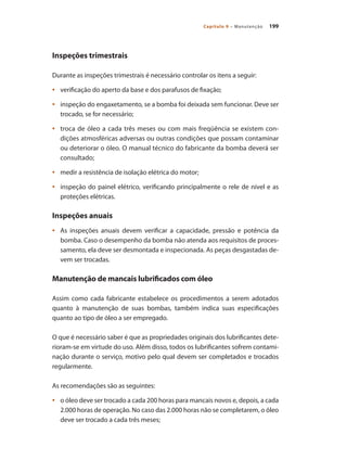 199Capítulo 9 – Manutenção
Inspeções trimestrais
Durante as inspeções trimestrais é necessário controlar os itens a seguir:
	 verificação do aperto da base e dos parafusos de fixação;•	
	 inspeção do engaxetamento, se a bomba foi deixada sem funcionar. Deve ser•	
trocado, se for necessário;
	 troca de óleo a cada três meses ou com mais freqüência se existem con-•	
dições atmosféricas adversas ou outras condições que possam contaminar
ou deteriorar o óleo. O manual técnico do fabricante da bomba deverá ser
consultado;
	 medir a resistência de isolação elétrica do motor;•	
	 inspeção do painel elétrico, verificando principalmente o rele de nível e as•	
proteções elétricas.
Inspeções anuais
	 As inspeções anuais devem verificar a capacidade, pressão e potência da•	
bomba. Caso o desempenho da bomba não atenda aos requisitos de proces-
samento, ela deve ser desmontada e inspecionada. As peças desgastadas de-
vem ser trocadas.
Manutenção de mancais lubrificados com óleo
Assim como cada fabricante estabelece os procedimentos a serem adotados
quanto à manutenção de suas bombas, também indica suas especificações
quanto ao tipo de óleo a ser empregado.
O que é necessário saber é que as propriedades originais dos lubrificantes dete-
rioram-se em virtude do uso. Além disso, todos os lubrificantes sofrem contami-
nação durante o serviço, motivo pelo qual devem ser completados e trocados
regularmente.
As recomendações são as seguintes:
	 o óleo deve ser trocado a cada 200 horas para mancais novos e, depois, a cada•	
2.000 horas de operação. No caso das 2.000 horas não se completarem, o óleo
deve ser trocado a cada três meses;
Bombas.indd 199 18/02/2009 16:15:36
 