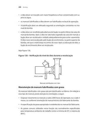 Bombas200
	 o óleo dever ser trocado com maior freqüência se ficar contaminado com su-•	
jeira ou água;
	 os mancais lubrificados a óleo devem ser lubrificados no local de operação;•	
	 A lubrificação deve ser efetuada seguindo as orientações constantes no ma-•	
nual da bomba.
	 o óleo deve ser recolhido pela abertura do bujão na parte inferior da caixa do•	
mancal da bomba. Após o óleo ter sido todo esgotado da caixa de mancal, o
bujão deve ser recolocado e vedado adequadamente para evitar vazamento.
O óleo novo será recolocado pelo bujão de enchimento, na parte superior da
bomba, até que o nível esteja no centro do visor. Após a colocação do óleo, o
bujão de enchimento deve ser recolocado.
Veja Figura 126.
Figura 126 – Verificação do nível do óleo durante a recolocação
Manutenção de mancais lubrificados com graxa
Os mancais lubrificados com graxa são pré-lubrificados na fábrica. Em relação a
esse tipo de mancal, preste atenção às orientações a seguir.
	 Engraxar novamente os mancais a cada 2.000 horas de operação, ou a cada 3•	
meses, ou conforme orientação do manual técnico do fabricante da bomba.
	 A especificação da graxa apropriada é estabelecida no manual do fabricante.•	
	 As graxas comuns utilizadas nessa função são normalmente especificadas•	
para temperatura ambiente de trabalho (entre a mínima de 0ºC e máxima de
80ºC).
Bombas.indd 200 18/02/2009 16:15:36
 