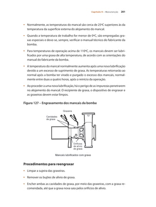 201Capítulo 9 – Manutenção
	 Normalmente, as temperaturas do mancal são cerca de 25ºC superiores às da•	
temperatura da superfície externa do alojamento do mancal.
	 Quando a temperatura de trabalho for menor de 0ºC, são empregadas gra-•	
xas especiais e deve-se, sempre, verificar o manual técnico do fabricante da
bomba.
	 Para temperaturas de operação acima de 110ºC, os mancais devem ser lubri-•	
ficados por uma graxa de alta temperatura, de acordo com as orientações do
manual do fabricante da bomba.
	 A temperatura do mancal normalmente aumenta após uma nova lubrificação•	
devido a um excesso de suprimento de graxa. As temperaturas retornarão ao
normal após a bomba ter virado e purgado o excesso dos mancais, normal-
mente entre duas a quatro horas, após o reinício da operação.
	 Ao proceder a uma nova lubrificação, há o perigo de as impurezas penetrarem•	
no alojamento do mancal. O recipiente de graxa, o dispositivo de engraxar e
as graxeiras devem estar limpos.
Figura 127 – Engraxamento dos mancais da bomba
Procedimentos para reengraxar
	 Limpar a sujeira das graxeiras.•	
	 Remover os bujões de alívio de graxa.•	
	 Encher ambas as cavidades de graxa, por meio das graxeiras, com a graxa re-•	
comendada, até que a graxa nova saia pelos orifícios de alívio.
Bombas.indd 201 18/02/2009 16:15:36
 