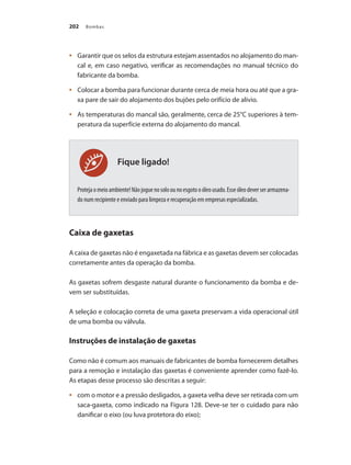 Bombas202
Fique ligado!
	 Garantir que os selos da estrutura estejam assentados no alojamento do man-•	
cal e, em caso negativo, verificar as recomendações no manual técnico do
fabricante da bomba.
	 Colocar a bomba para funcionar durante cerca de meia hora ou até que a gra-•	
xa pare de sair do alojamento dos bujões pelo orifício de alívio.
	 As temperaturas do mancal são, geralmente, cerca de 25°C superiores à tem-•	
peratura da superfície externa do alojamento do mancal.
Protejaomeioambiente!Nãojoguenosoloounoesgotooóleousado.Esseóleodeverserarmazena-
do num recipiente e enviado para limpeza e recuperação em empresas especializadas.
Caixa de gaxetas
A caixa de gaxetas não é engaxetada na fábrica e as gaxetas devem ser colocadas
corretamente antes da operação da bomba.
As gaxetas sofrem desgaste natural durante o funcionamento da bomba e de-
vem ser substituídas.
A seleção e colocação correta de uma gaxeta preservam a vida operacional útil
de uma bomba ou válvula.
Instruções de instalação de gaxetas
Como não é comum aos manuais de fabricantes de bomba fornecerem detalhes
para a remoção e instalação das gaxetas é conveniente aprender como fazê-lo.
As etapas desse processo são descritas a seguir:
	 com o motor e a pressão desligados, a gaxeta velha deve ser retirada com um•	
saca-gaxeta, como indicado na Figura 128. Deve-se ter o cuidado para não
danificar o eixo (ou luva protetora do eixo);
Bombas.indd 202 18/02/2009 16:15:36
 