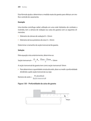 Bombas204
Esta fórmula ajuda a determinar a medida exata da gaxeta para efetuar um me-
lhor controle do vazamento.
Exemplo
Uma bomba centrifuga radial, utilizada em uma rede hidráulica de combate a
incêndio, tem a câmara de vedação (ou caixa de gaxeta) com as seguintes di-
mensões:
	 Diâmetro da câmara de vedação B = 55mm•	
	 Diâmetro da luva protetora do eixo A = 35mm•	
Determinar o tamanho da seção transversal da gaxeta.
Solução
Pela equação vista anteriormente, determina-se:
Seção transversal = = = 10mm
A seção transversal da gaxeta tem como seção transversal 10mm
	 Para determinar a quantidade correta de anéis, deve-se medir a profundidade•	
dividindo-a pela seção transversal, ou seja:
Número de anéis =
Figura 130 – Profundidade da caixa de gaxeta
Bombas.indd 204 18/02/2009 16:15:37
 