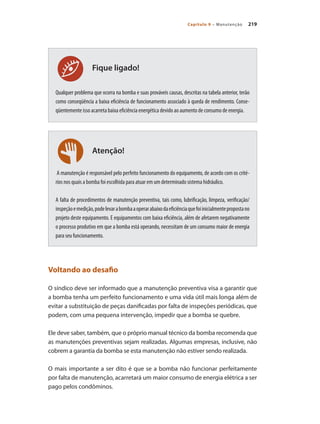 219Capítulo 9 – Manutenção
Atenção!
Fique ligado!
Qualquer problema que ocorra na bomba e suas prováveis causas, descritas na tabela anterior, terão
como conseqüência a baixa eficiência de funcionamento associado à queda de rendimento. Conse-
qüentemente isso acarreta baixa eficiência energética devido ao aumento de consumo de energia.
A manutenção é responsável pelo perfeito funcionamento do equipamento, de acordo com os crité-
rios nos quais a bomba foi escolhida para atuar em um determinado sistema hidráulico.
A falta de procedimentos de manutenção preventiva, tais como, lubrificação, limpeza, verificação/
inspeçãoemedição,podelevarabombaaoperarabaixodaeficiênciaquefoiinicialmentepropostano
projeto deste equipamento. E equipamentos com baixa eficiência, além de afetarem negativamente
o processo produtivo em que a bomba está operando, necessitam de um consumo maior de energia
para seu funcionamento.
Voltando ao desafio
O síndico deve ser informado que a manutenção preventiva visa a garantir que
a bomba tenha um perfeito funcionamento e uma vida útil mais longa além de
evitar a substituição de peças danificadas por falta de inspeções periódicas, que
podem, com uma pequena intervenção, impedir que a bomba se quebre.
Ele deve saber, também, que o próprio manual técnico da bomba recomenda que
as manutenções preventivas sejam realizadas. Algumas empresas, inclusive, não
cobrem a garantia da bomba se esta manutenção não estiver sendo realizada.
O mais importante a ser dito é que se a bomba não funcionar perfeitamente
por falta de manutenção, acarretará um maior consumo de energia elétrica a ser
pago pelos condôminos.
Bombas.indd 219 18/02/2009 16:15:40
 
