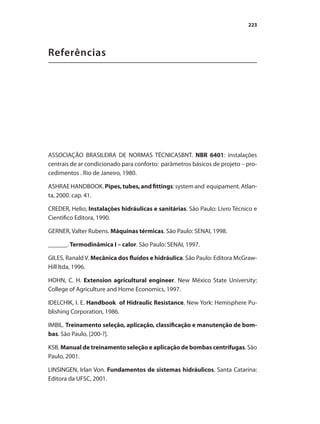 223
Referências
ASSOCIAÇÃO BRASILEIRA DE NORMAS TÉCNICASBNT. NBR 6401: instalações
centrais de ar condicionado para conforto: parâmetros básicos de projeto – pro-
cedimentos . Rio de Janeiro, 1980.
ASHRAE HANDBOOK. Pipes,tubes,andfittings: system and equipament. Atlan-
ta, 2000. cap. 41.
CREDER, Helio; Instalações hidráulicas e sanitárias. São Paulo: Livro Técnico e
Cientifico Editora, 1990.
GERNER, Valter Rubens. Máquinas térmicas. São Paulo: SENAI, 1998.
______. Termodinâmica I – calor. São Paulo: SENAI, 1997.
GILES, Ranald V. Mecânica dos fluídos e hidráulica. São Paulo: Editora McGraw-
Hill ltda, 1996.
HOHN, C. H. Extension agricultural engineer. New México State University:
College of Agriculture and Home Economics, 1997.
IDELCHIK, I. E. Handbook of Hidraulic Resistance. New York: Hemisphere Pu-
blishing Corporation, 1986.
IMBIL. Treinamento seleção, aplicação, classificação e manutenção de bom-
bas. São Paulo, [200-?].
KSB. Manual de treinamento seleção e aplicação de bombas centrífugas. São
Paulo, 2001.
LINSINGEN, Irlan Von. Fundamentos de sistemas hidráulicos. Santa Catarina:
Editora da UFSC, 2001.
Bombas.indd 223 18/02/2009 16:15:40
 