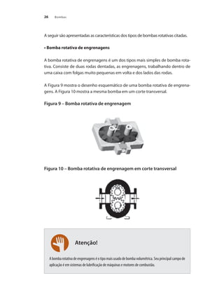 26 Bombas
A seguir são apresentadas as características dos tipos de bombas rotativas citadas.
• Bomba rotativa de engrenagens
A bomba rotativa de engrenagens é um dos tipos mais simples de bomba rota-
tiva. Consiste de duas rodas dentadas, as engrenagens, trabalhando dentro de
uma caixa com folgas muito pequenas em volta e dos lados das rodas.
A Figura 9 mostra o desenho esquemático de uma bomba rotativa de engrena-
gens. A Figura 10 mostra a mesma bomba em um corte transversal.
Figura 9 – Bomba rotativa de engrenagem
Figura 10 – Bomba rotativa de engrenagem em corte transversal
					
Abombarotativadeengrenagenséotipomaisusadodebombavolumétrica.Seuprincipalcampode
aplicação é em sistemas de lubrificação de máquinas e motores de combustão.
Atenção!
Bombas.indd 26 18/02/2009 16:14:52
 