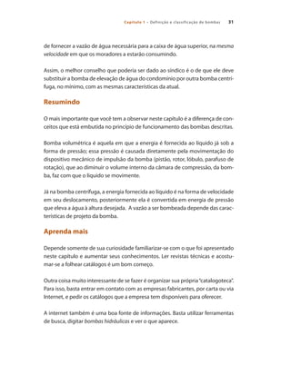 31Capítulo 1 – Definição e classificação de bombas
de fornecer a vazão de água necessária para a caixa de água superior, na mesma
velocidade em que os moradores a estarão consumindo.
Assim, o melhor conselho que poderia ser dado ao síndico é o de que ele deve
substituir a bomba de elevação de água do condomínio por outra bomba centrí-
fuga, no mínimo, com as mesmas características da atual.
Resumindo
O mais importante que você tem a observar neste capítulo é a diferença de con-
ceitos que está embutida no princípio de funcionamento das bombas descritas.
Bomba volumétrica é aquela em que a energia é fornecida ao líquido já sob a
forma de pressão; essa pressão é causada diretamente pela movimentação do
dispositivo mecânico de impulsão da bomba (pistão, rotor, lóbulo, parafuso de
rotação), que ao diminuir o volume interno da câmara de compressão, da bom-
ba, faz com que o líquido se movimente.
Já na bomba centrífuga, a energia fornecida ao líquido é na forma de velocidade
em seu deslocamento, posteriormente ela é convertida em energia de pressão
que eleva a água à altura desejada. A vazão a ser bombeada depende das carac-
terísticas de projeto da bomba.
Aprenda mais
Depende somente de sua curiosidade familiarizar-se com o que foi apresentado
neste capítulo e aumentar seus conhecimentos. Ler revistas técnicas e acostu-
mar-se a folhear catálogos é um bom começo.
Outra coisa muito interessante de se fazer é organizar sua própria“catalogoteca”.
Para isso, basta entrar em contato com as empresas fabricantes, por carta ou via
Internet, e pedir os catálogos que a empresa tem disponíveis para oferecer.
A internet também é uma boa fonte de informações. Basta utilizar ferramentas
de busca, digitar bombas hidráulicas e ver o que aparece.
Bombas.indd 31 18/02/2009 16:14:53
 