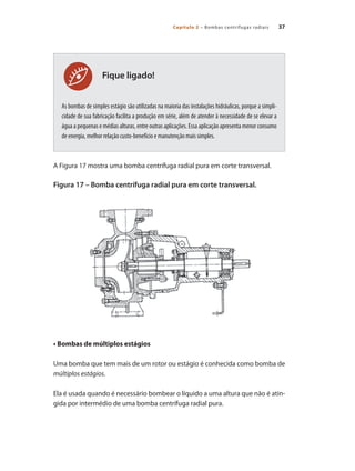 Capítulo 2 – Bombas centrífugas radiais 37
Fique ligado!
As bombas de simples estágio são utilizadas na maioria das instalações hidráulicas, porque a simpli-
cidade de sua fabricação facilita a produção em série, além de atender à necessidade de se elevar a
água a pequenas e médias alturas, entre outras aplicações. Essa aplicação apresenta menor consumo
de energia, melhor relação custo-benefício e manutenção mais simples.
A Figura 17 mostra uma bomba centrífuga radial pura em corte transversal.
Figura 17 – Bomba centrífuga radial pura em corte transversal.
• Bombas de múltiplos estágios
Uma bomba que tem mais de um rotor ou estágio é conhecida como bomba de
múltiplos estágios.
Ela é usada quando é necessário bombear o líquido a uma altura que não é atin-
gida por intermédio de uma bomba centrífuga radial pura.
Bombas.indd 37 18/02/2009 16:14:56
 