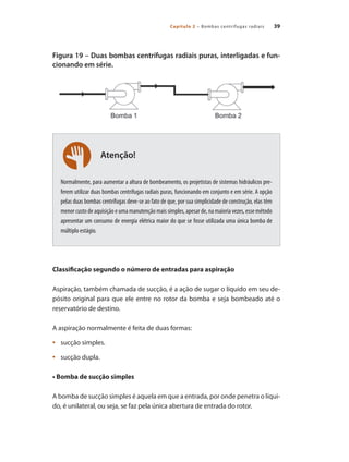 Capítulo 2 – Bombas centrífugas radiais 39
Figura 19 – Duas bombas centrífugas radiais puras, interligadas e fun-
cionando em série.
Normalmente, para aumentar a altura de bombeamento, os projetistas de sistemas hidráulicos pre-
ferem utilizar duas bombas centrífugas radiais puras, funcionando em conjunto e em série. A opção
pelas duas bombas centrífugas deve-se ao fato de que, por sua simplicidade de construção, elas têm
menorcustodeaquisiçãoeumamanutençãomaissimples,apesarde,namaioriavezes,essemétodo
apresentar um consumo de energia elétrica maior do que se fosse utilizada uma única bomba de
múltiplo estágio.
Classificação segundo o número de entradas para aspiração
Aspiração, também chamada de sucção, é a ação de sugar o líquido em seu de-
pósito original para que ele entre no rotor da bomba e seja bombeado até o
reservatório de destino.
A aspiração normalmente é feita de duas formas:
	 sucção simples.•	
	 sucção dupla.•	
• Bomba de sucção simples
A bomba de sucção simples é aquela em que a entrada, por onde penetra o líqui-
do, é unilateral, ou seja, se faz pela única abertura de entrada do rotor.
Atenção!
Bombas.indd 39 18/02/2009 16:14:56
 