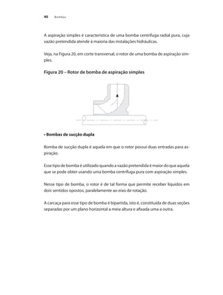 Bombas40
A aspiração simples é característica de uma bomba centrífuga radial pura, cuja
vazão pretendida atende à maioria das instalações hidráulicas.
Veja, na Figura 20, em corte transversal, o rotor de uma bomba de aspiração sim-
ples.
Figura 20 – Rotor de bomba de aspiração simples
• Bombas de sucção dupla
Bomba de sucção dupla é aquela em que o rotor possui duas entradas para as-
piração.
Esse tipo de bomba é utilizado quando a vazão pretendida é maior do que aquela
que se pode obter usando uma bomba centrífuga pura com aspiração simples.
Nesse tipo de bomba, o rotor é de tal forma que permite receber líquidos em
dois sentidos opostos, paralelamente ao eixo de rotação.
A carcaça para esse tipo de bomba é bipartida, isto é, constituída de duas seções
separadas por um plano horizontal a meia altura e afixada uma a outra.
Bombas.indd 40 18/02/2009 16:14:57
 