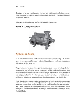 Bombas50
Esse tipo de carcaça é utilizado em bombas cujo projeto de instalação requer al-
turas elevadas de descarga. A abertura desse tipo de carcaça é feita lateralmente
no sentido vertical.
Observe, na Figura 36, uma bomba com carcaça multicelular.
Figura 36 – Carcaça multicelular
Voltando ao desafio
O síndico do condomínio ainda tem muitas dúvidas sobre qual tipo de bomba
centrífuga deve ser utilizada para substituição da bomba que leva água da caixa
inferior até a caixa superior.
No primeiro momento, podemos pensar que qualquer bomba centrífuga de sim-
ples estágio será suficiente, pois se trata de um prédio residencial pequeno, com
apenas dez apartamentos, cujo consumo de água não deve ser muito elevado e
isso exige uma bomba de baixa vazão, capaz de elevar a água a uma altura razo-
avelmente pequena (a laje do quinto andar). Cuidado com essa conclusão!
Com certeza, uma bomba centrífuga de simples estágio será muito conveniente
para esse condomínio, porém, qual o melhor modelo de bomba, que possa ele-
var a água com a vazão e altura desejada e que possua uma melhor eficiência
energética, com menor consumo de energia, concluiremos estudando os próxi-
mos capítulos.
Bombas.indd 50 18/02/2009 16:15:00
 