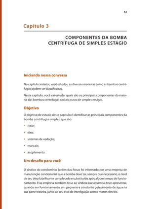 53
COMPONENTES DA BOMBA
CENTRÍFUGA DE SIMPLES ESTÁGIO
Capítulo 3
Iniciando nossa conversa
No capítulo anterior, você estudou as diversas maneiras como as bombas centrí-
fugas podem ser classificadas.
Neste capítulo, você vai estudar quais são os principais componentes da maio-
ria das bombas centrífugas radiais puras de simples estágio.
Objetivo
O objetivo de estudo deste capitulo é identificar os principais componentes da
bomba centrífugas simples, que são:
	 rotor;•	
	 eixo;•	
	 sistemas de vedação;•	
	 mancais;•	
	 acoplamento.•	
Um desafio para você
O síndico do condomínio Jardim das Rosas foi informado por uma empresa de
manutenção condominial que a bomba deve ter, sempre que necessário, o nível
de seu óleo lubrificante completado e substituído após algum tempo de funcio-
namento. Essa empresa também disse ao síndico que a bomba deve apresentar,
quando em funcionamento, um pequeno e constante gotejamento de água na
sua parte traseira, junto ao seu eixo de interligação com o motor elétrico.
Bombas.indd 53 18/02/2009 16:15:01
 