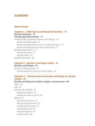 SUMÁRIO
Apresentação
Capítulo 1 – Definição e classificação de bombas 15
Bomba: definição 16
Classificação das bombas 17
Turbo bomba ou bomba dinâmica (centrífuga) 18
Bomba centrífuga radial 18
Bomba centrífuga de fluxo misto ou helicocentrífuga 19
Bomba centrífuga de fluxo axial ou helicoaxial 20
Bombas volumétricas 21
Bomba alternativa 22
Bomba rotativa 25
Escolha da bomba 30
Capítulo 2 – Bombas centrífugas radiais 33
Bombas centrífugas 34
Bomba centrífuga radial 35
Classificação das bombas centrífugas radiais 36
Capítulo 3 – Componentes da bomba centrífuga de simples
estágio 53
Bomba centrífuga de simples estágio: componentes 54
Rotor 55
Eixo 56
Sistemas de vedação 57
Vedação por gaxeta 57
Vedação por selo mecânico 60
Mancal 61
Mancal de rolamento 61
Mancal de deslizamento 62
Lubrificação do mancal 63
Suporte do mancal 64
Anéis de desgaste 66
Acoplamentos 68
Bombas.indd 5 18/02/2009 16:14:47
 