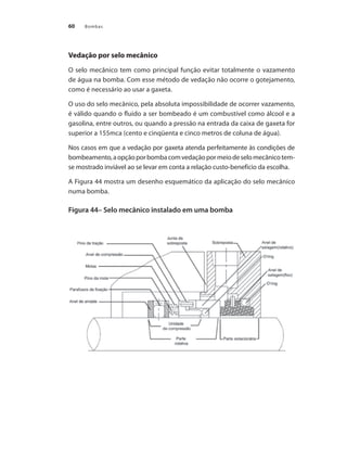 Bombas60
Vedação por selo mecânico
O selo mecânico tem como principal função evitar totalmente o vazamento
de água na bomba. Com esse método de vedação não ocorre o gotejamento,
como é necessário ao usar a gaxeta.
O uso do selo mecânico, pela absoluta impossibilidade de ocorrer vazamento,
é válido quando o fluido a ser bombeado é um combustível como álcool e a
gasolina, entre outros, ou quando a pressão na entrada da caixa de gaxeta for
superior a 155mca (cento e cinqüenta e cinco metros de coluna de água).
Nos casos em que a vedação por gaxeta atenda perfeitamente às condições de
bombeamento,aopçãoporbombacomvedaçãopormeiodeselomecânicotem-
se mostrado inviável ao se levar em conta a relação custo-benefício da escolha.
A Figura 44 mostra um desenho esquemático da aplicação do selo mecânico
numa bomba.
Figura 44– Selo mecânico instalado em uma bomba
Bombas.indd 60 18/02/2009 16:15:03
 