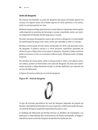 Bombas66
Anéis de desgaste
Na maioria das bombas, os anéis de desgaste são peças montadas apenas na
carcaça. Em alguns casos, ele é fixado apenas no rotor (girante) e, em outros,
tanto na carcaça quanto no rotor.
Mediante pequena folga operacional, os anéis fazem a separação entre regiões
onde imperam as pressões de descarga e sucção, impedindo, assim, um retor-
no exagerado de líquido da descarga para a sucção.
Os anéis são peças de pequeno custo e que evitam o desgaste e a necessidade
de substituição de peças mais caras, como, por exemplo, o rotor e a carcaça.
Bombas comuns para serviços leves, produzidas em série, não possuem anéis
de desgaste. A própria carcaça e o rotor possuem superfícies ajustadas de
tal forma que a folga entre essas peças é pequena. Quando a folga aumenta,
pode-se reusinar o rotor ou a carcaça e colocar anéis, refazendo assim as folgas
originais.
Em bombas de maior porte, tanto a carcaça como o rotor e, em alguns casos,
em ambos, podem ser fornecidos com anéis de desgaste. Os anéis são substi-
tuídos quando a folga diametral excede os limites definidos nos manuais de
serviço do fabricante
A Figura 49 mostra a foto de um anel de desgaste.
Figura 49 – Anel de desgaste
O tipo do formato geométrico do anel de desgaste depende do projeto da
bomba e do líquido bombeado. Em casos especiais, o fabricante pode fornecer
um anel de desgaste projetado especialmente para o caso.
O catálogo do fabricante da bomba fornece os detalhes de montagem, sua
aplicação e, dependendo das características do fluido bombeado, as folgas e
tolerâncias para o anel de desgaste da bomba fornecida por ele.
Bombas.indd 66 18/02/2009 16:15:04
 