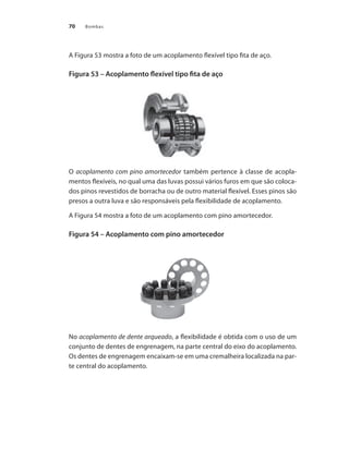 Bombas70
A Figura 53 mostra a foto de um acoplamento flexível tipo fita de aço.
Figura 53 – Acoplamento flexível tipo fita de aço
O acoplamento com pino amortecedor também pertence à classe de acopla-
mentos flexíveis, no qual uma das luvas possui vários furos em que são coloca-
dos pinos revestidos de borracha ou de outro material flexível. Esses pinos são
presos a outra luva e são responsáveis pela flexibilidade de acoplamento.
A Figura 54 mostra a foto de um acoplamento com pino amortecedor.
Figura 54 – Acoplamento com pino amortecedor
No acoplamento de dente arqueado, a flexibilidade é obtida com o uso de um
conjunto de dentes de engrenagem, na parte central do eixo do acoplamento.
Os dentes de engrenagem encaixam-se em uma cremalheira localizada na par-
te central do acoplamento.
Bombas.indd 70 18/02/2009 16:15:05
 