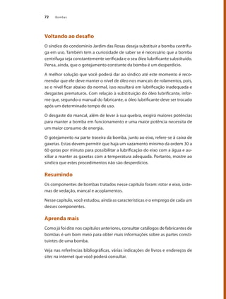 Bombas72
Voltando ao desafio
O síndico do condomínio Jardim das Rosas deseja substituir a bomba centrífu-
ga em uso. Também tem a curiosidade de saber se é necessário que a bomba
centrífuga seja constantemente verificada e o seu óleo lubrificante substituído.
Pensa, ainda, que o gotejamento constante da bomba é um desperdício.
A melhor solução que você poderá dar ao síndico até este momento é reco-
mendar que ele deve manter o nível de óleo nos mancais de rolamentos, pois,
se o nível ficar abaixo do normal, isso resultará em lubrificação inadequada e
desgastes prematuros. Com relação à substituição do óleo lubrificante, infor-
me que, segundo o manual do fabricante, o óleo lubrificante deve ser trocado
após um determinado tempo de uso.
O desgaste do mancal, além de levar à sua quebra, exigirá maiores potências
para manter a bomba em funcionamento e uma maior potência necessita de
um maior consumo de energia.
O gotejamento na parte traseira da bomba, junto ao eixo, refere-se à caixa de
gaxetas. Estas devem permitir que haja um vazamento mínimo da ordem 30 a
60 gotas por minuto para possibilitar a lubrificação do eixo com a água e au-
xiliar a manter as gaxetas com a temperatura adequada. Portanto, mostre ao
síndico que estes procedimentos não são desperdícios.
Resumindo
Os componentes de bombas tratados nesse capítulo foram: rotor e eixo, siste-
mas de vedação, mancal e acoplamentos.
Nesse capítulo, você estudou, ainda as características e o emprego de cada um
desses componentes.
Aprenda mais
Como já foi dito nos capítulos anteriores, consultar catálogos de fabricantes de
bombas é um bom meio para obter mais informações sobre as partes consti-
tuintes de uma bomba.
Veja nas referências bibliográficas, várias indicações de livros e endereços de
sites na internet que você poderá consultar.
Bombas.indd 72 18/02/2009 16:15:05
 