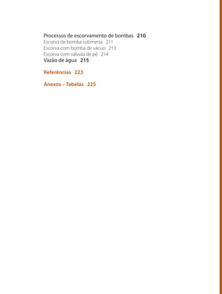 Processos de escorvamento de bombas 210
Escorva de bomba submersa 211
Escorva com bomba de vácuo 213
Escorva com válvula de pé 214
Vazão de água 215
Referências 223
Anexos – Tabelas 225
Bombas.indd 8 18/02/2009 16:14:47
 