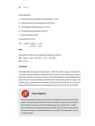 Bombas94
Fique ligado!
Nesta equação: 		
L = Comprimento equivalente da tubulação: 43,9 m
D = Diâmetro interno da tubulação: 0,07793 m
= Velocidade média da água: 1,73 m/s
g = Aceleração da gravidade: 9,8 m/s2
f = Fator de fricção: 0,025
A equação fica assim:
Dica:
Você pode resolver esta equação da seguinte maneira:
ΔP = 0,025 x 43,9 ÷ 0,07793 x 1,732
÷ (2 x 9,8) =
ΔP = 2,15 m
Conclusão
A bomba, além da vazão necessária de Q = 30m3
/h e elevar a água uma altura H=
5,5 metros, deverá, também necessitar de um acréscimo de energia, para vencer a
perda de carga de 2,15 metros. Isso tem como conseqüência a necessidade de um
acréscimo de energia hidráulica suficiente para vencer esta perda de carga, mais
a altura a que a água deverá ser elevada . Assim há necessidade de uma maior po-
tência de bombeamento, com conseqüente aumento de consumo de energia.
Uma instalação hidráulica, sempre que possível, deverá ser projetada com o menor número de singu-
laridades e com baixa velocidade do fluido no interior da tubulação, segundo valores que constam na
tabela Parâmetrosmáximosparaseleçãodatubulaçãodeágua (Veja no capítulo Anexo –Tabelas).
Essasrecomendaçõessãonecessáriasparadiminuiraperdadecarga(ΔP),poisessaperdarepresenta
umaumentodeenergiaaserdespendidapelabombaemsuapotênciadebombeamentoe,portanto,
uma perda energética.
Bombas.indd 94 18/02/2009 16:15:10
 
